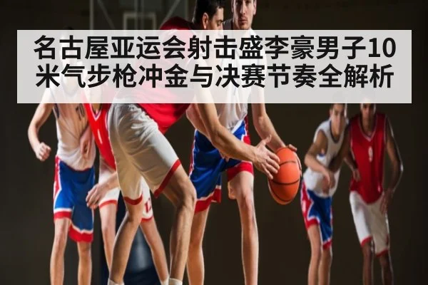 名古屋亚运会射击盛李豪男子10米气步枪冲金与决赛节奏全解析